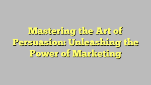 Mastering the Art of Persuasion: Unleashing the Power of Marketing