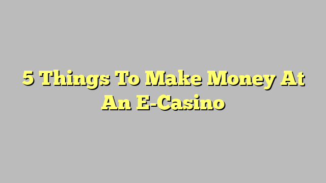 5 Things To Make Money At An E-Casino