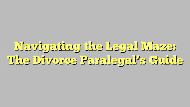 Navigating the Legal Maze: The Divorce Paralegal’s Guide