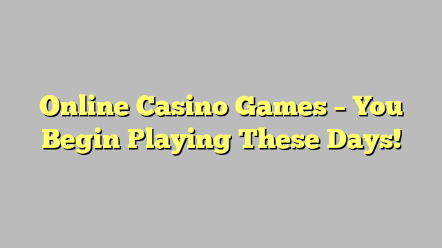 Online Casino Games – You Begin Playing These Days!