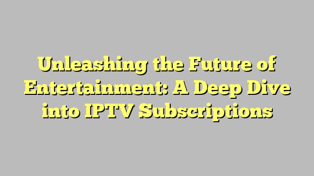 Unleashing the Future of Entertainment: A Deep Dive into IPTV Subscriptions